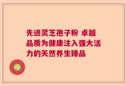先进灵芝孢子粉 卓越品质为健康注入强大活力的天然养生臻品