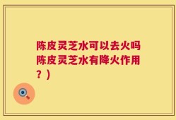 陈皮灵芝水可以去火吗陈皮灵芝水有降火作用？)