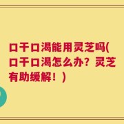 口干口渴能用灵芝吗(口干口渴怎么办？灵芝有助缓解！)