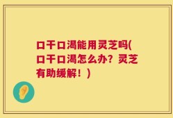 口干口渴能用灵芝吗(口干口渴怎么办？灵芝有助缓解！)