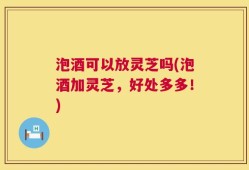 泡酒可以放灵芝吗(泡酒加灵芝，好处多多！)