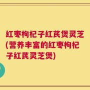 红枣枸杞子红芪煲灵芝(营养丰富的红枣枸杞子红芪灵芝煲)