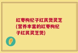 红枣枸杞子红芪煲灵芝(营养丰富的红枣枸杞子红芪灵芝煲)