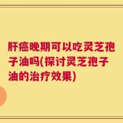 肝癌晚期可以吃灵芝孢子油吗(探讨灵芝孢子油的治疗效果)