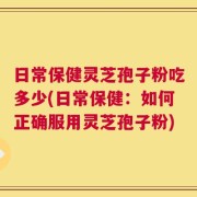 日常保健灵芝孢子粉吃多少(日常保健：如何正确服用灵芝孢子粉)