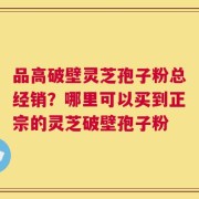 品高破壁灵芝孢子粉总经销？哪里可以买到正宗的灵芝破壁孢子粉
