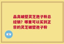 品高破壁灵芝孢子粉总经销？哪里可以买到正宗的灵芝破壁孢子粉