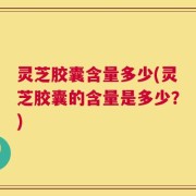灵芝胶囊含量多少(灵芝胶囊的含量是多少？)