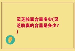 灵芝胶囊含量多少(灵芝胶囊的含量是多少？)