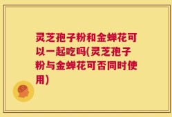 灵芝孢子粉和金蝉花可以一起吃吗(灵芝孢子粉与金蝉花可否同时使用)