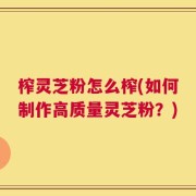 榨灵芝粉怎么榨(如何制作高质量灵芝粉？)