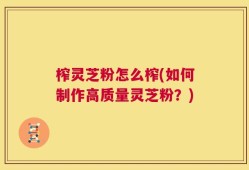 榨灵芝粉怎么榨(如何制作高质量灵芝粉？)