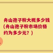 舟山孢子粉大概多少钱(舟山孢子粉市场价格约为多少元？)