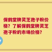保鹤堂牌灵芝孢子粉价格？了解保鹤堂牌灵芝孢子粉的市场价格？