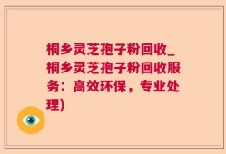 桐乡灵芝孢子粉回收_桐乡灵芝孢子粉回收服务：高效环保，专业处理)