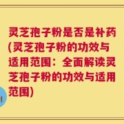灵芝孢子粉是否是补药(灵芝孢子粉的功效与适用范围：全面解读灵芝孢子粉的功效与适用范围)