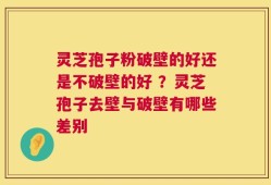 灵芝孢子粉破壁的好还是不破壁的好 ？灵芝孢子去壁与破壁有哪些差别
