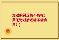泡过的灵芝能不能吃(灵芝泡过后还能不能食用？)