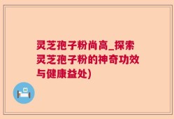 灵芝孢子粉尚高_探索灵芝孢子粉的神奇功效与健康益处)