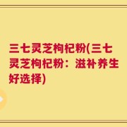 三七灵芝枸杞粉(三七灵芝枸杞粉：滋补养生好选择)