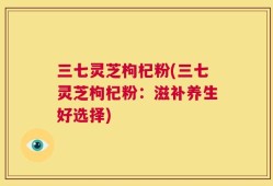 三七灵芝枸杞粉(三七灵芝枸杞粉：滋补养生好选择)