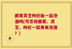 鹿茸灵芝枸杞能一起泡酒吗(可否将鹿茸、灵芝、枸杞一起用来泡酒？)