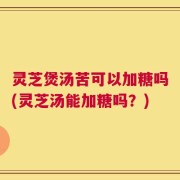 灵芝煲汤苦可以加糖吗(灵芝汤能加糖吗？)