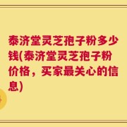 泰济堂灵芝孢子粉多少钱(泰济堂灵芝孢子粉价格，买家最关心的信息)