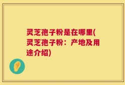 灵芝孢子粉是在哪里(灵芝孢子粉：产地及用途介绍)