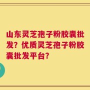 山东灵芝孢子粉胶囊批发？优质灵芝孢子粉胶囊批发平台？