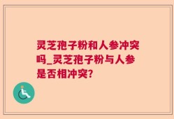 灵芝孢子粉和人参冲突吗_灵芝孢子粉与人参是否相冲突？