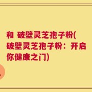 和 破壁灵芝孢子粉(破壁灵芝孢子粉：开启你健康之门)
