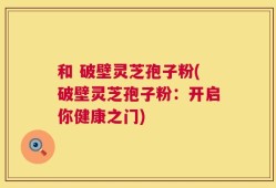 和 破壁灵芝孢子粉(破壁灵芝孢子粉：开启你健康之门)