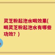 灵芝粉起泡水喝效果(喝灵芝粉起泡水有哪些功效？)