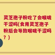 灵芝孢子粉吃了会喉咙干涩吗(食用灵芝孢子粉后会导致喉咙干涩吗？)