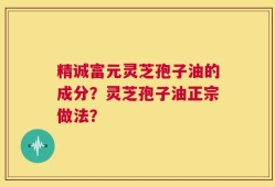 精诚富元灵芝孢子油的成分？灵芝孢子油正宗做法？