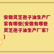安徽灵芝孢子油生产厂家有哪些(安徽有哪些灵芝孢子油生产厂家？)