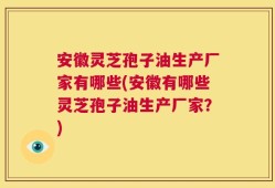 安徽灵芝孢子油生产厂家有哪些(安徽有哪些灵芝孢子油生产厂家？)