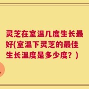 灵芝在室温几度生长最好(室温下灵芝的最佳生长温度是多少度？)
