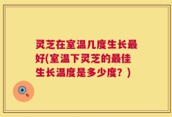 灵芝在室温几度生长最好(室温下灵芝的最佳生长温度是多少度？)