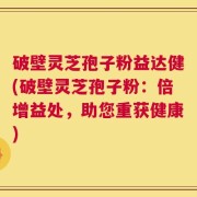 破壁灵芝孢子粉益达健(破壁灵芝孢子粉：倍增益处，助您重获健康)