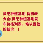 灵芝种植基地 价格表大全(灵芝种植基地发布价格列表，难以置信的低价！)
