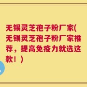 无锡灵芝孢子粉厂家(无锡灵芝孢子粉厂家推荐，提高免疫力就选这款！)