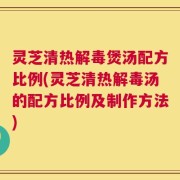 灵芝清热解毒煲汤配方比例(灵芝清热解毒汤的配方比例及制作方法)