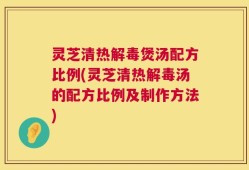 灵芝清热解毒煲汤配方比例(灵芝清热解毒汤的配方比例及制作方法)