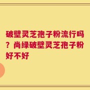 破壁灵芝孢子粉流行吗？尚绿破壁灵芝孢子粉好不好
