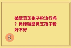 破壁灵芝孢子粉流行吗？尚绿破壁灵芝孢子粉好不好
