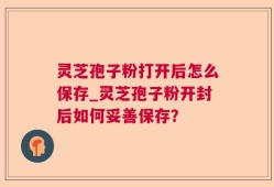 灵芝孢子粉打开后怎么保存_灵芝孢子粉开封后如何妥善保存？