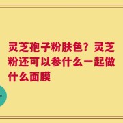 灵芝孢子粉肤色？灵芝粉还可以参什么一起做什么面膜