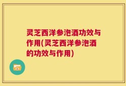 灵芝西洋参泡酒功效与作用(灵芝西洋参泡酒的功效与作用)